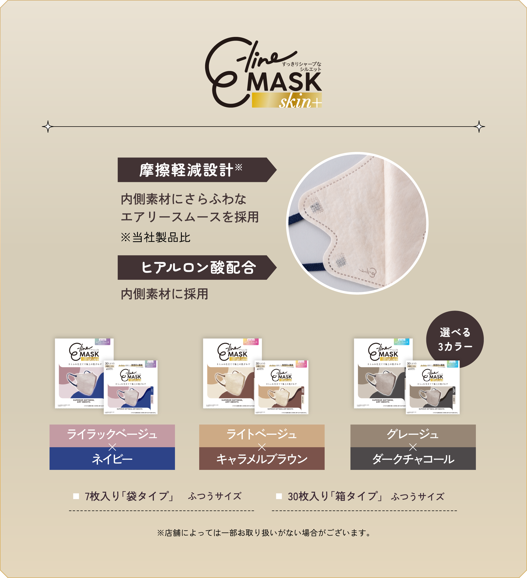 e-line MASK skin+ 摩擦軽減設計※ 内側素材にさらふわなエアリースムースを採用 ※当社製品比 ヒアルロン酸配合 内側素材に採用 選べる3カラー ライラックベージュ×ネイビー／ライトベージュ×キャラメルブラウン／グレージュ×ダークチャコール 7枚入り「袋タイプ」ふつうサイズ 30枚入り「箱タイプ」ふつうサイズ ※店舗によっては一部お取り扱いがない場合がございます。