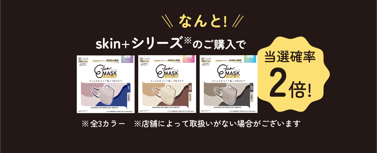 なんと！ skin+シリーズ※のご購入で当選確率2倍！ ※全3カラー ※店舗によって取扱いがない場合がございます
