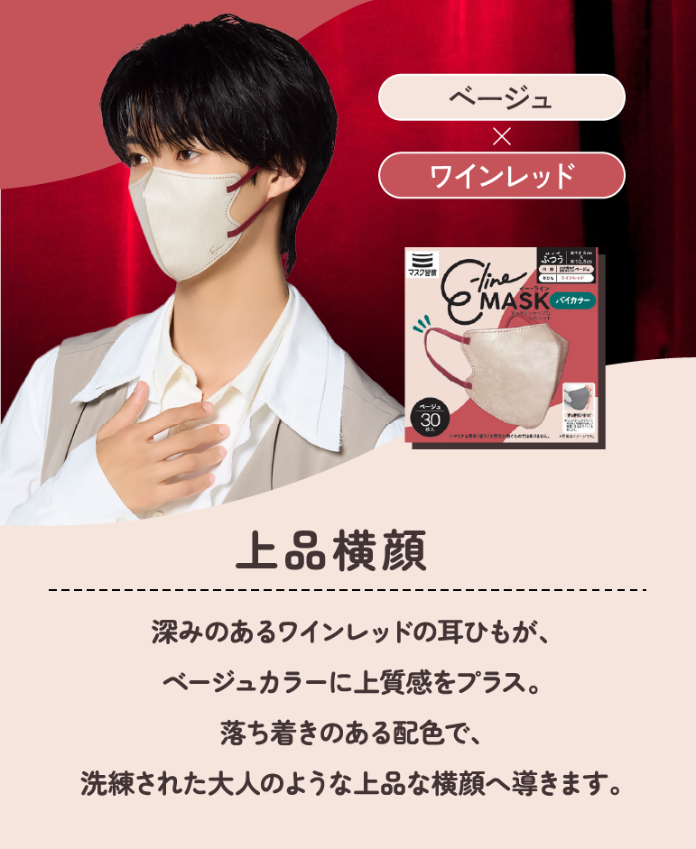 上品横顔 ベージュ×ワインレッド 深みのあるワインレッドの耳ひもが、ベージュカラーに上質感をプラス。落ち着きのある配色で、洗練された大人のような上品な横顔へ導きます。